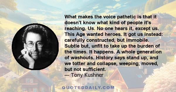 What makes the voice pathetic is that it doesn't know what kind of people it's reaching. Us. No one hears it, except us. This Age wanted heroes. It got us instead: carefully constructed, but immobile. Subtle but, unfit