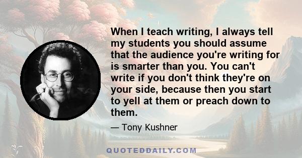 When I teach writing, I always tell my students you should assume that the audience you're writing for is smarter than you. You can't write if you don't think they're on your side, because then you start to yell at them 