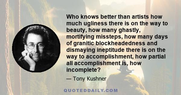 Who knows better than artists how much ugliness there is on the way to beauty, how many ghastly, mortifying missteps, how many days of granitic blockheadedness and dismaying ineptitude there is on the way to