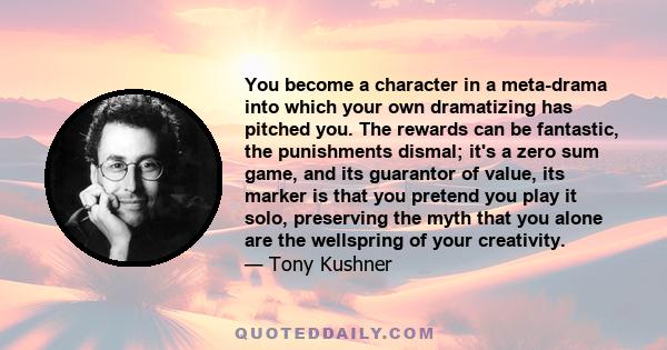 You become a character in a meta-drama into which your own dramatizing has pitched you. The rewards can be fantastic, the punishments dismal; it's a zero sum game, and its guarantor of value, its marker is that you