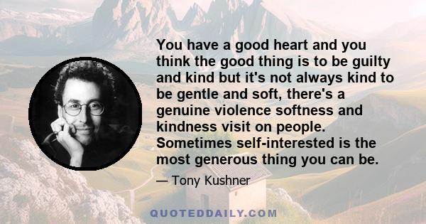 You have a good heart and you think the good thing is to be guilty and kind but it's not always kind to be gentle and soft, there's a genuine violence softness and kindness visit on people. Sometimes self-interested is