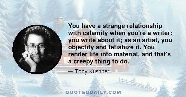 You have a strange relationship with calamity when you're a writer: you write about it; as an artist, you objectify and fetishize it. You render life into material, and that's a creepy thing to do.