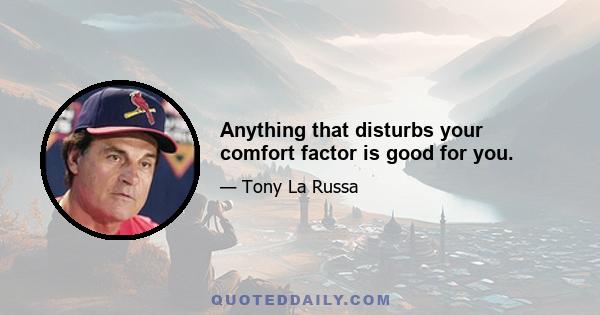 Anything that disturbs your comfort factor is good for you.