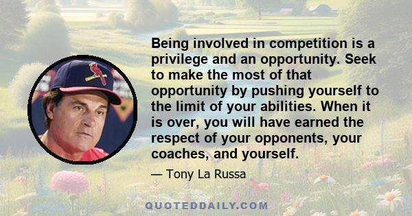 Being involved in competition is a privilege and an opportunity. Seek to make the most of that opportunity by pushing yourself to the limit of your abilities. When it is over, you will have earned the respect of your