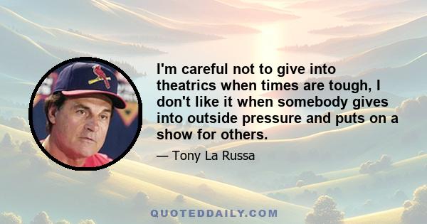 I'm careful not to give into theatrics when times are tough, I don't like it when somebody gives into outside pressure and puts on a show for others.