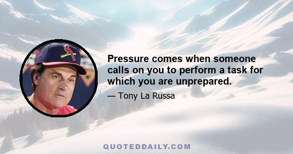 Pressure comes when someone calls on you to perform a task for which you are unprepared.