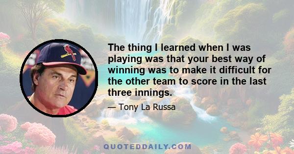 The thing I learned when I was playing was that your best way of winning was to make it difficult for the other team to score in the last three innings.