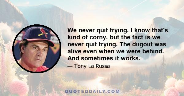 We never quit trying. I know that's kind of corny, but the fact is we never quit trying. The dugout was alive even when we were behind. And sometimes it works.