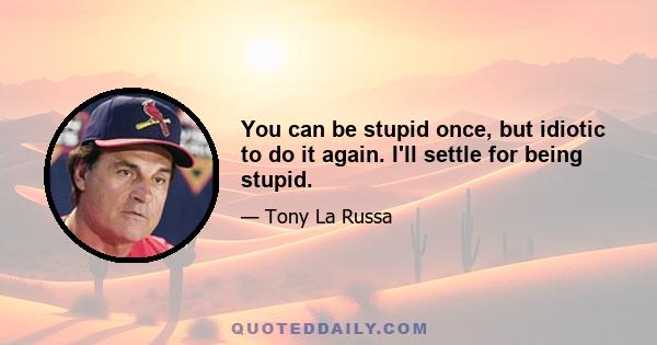 You can be stupid once, but idiotic to do it again. I'll settle for being stupid.