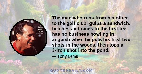 The man who runs from his office to the golf club, gulps a sandwich, belches and races to the first tee has no business howling in anguish when he puts his first two shots in the woods, then tops a 3-iron shot into the