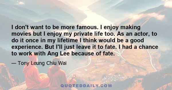 I don't want to be more famous. I enjoy making movies but I enjoy my private life too. As an actor, to do it once in my lifetime I think would be a good experience. But I'll just leave it to fate. I had a chance to work 