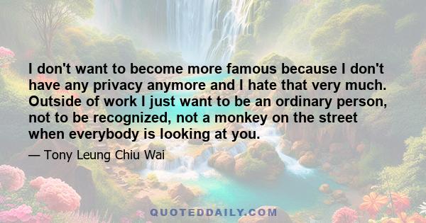 I don't want to become more famous because I don't have any privacy anymore and I hate that very much. Outside of work I just want to be an ordinary person, not to be recognized, not a monkey on the street when