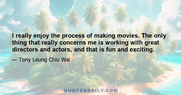 I really enjoy the process of making movies. The only thing that really concerns me is working with great directors and actors, and that is fun and exciting.