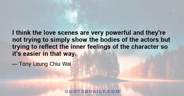 I think the love scenes are very powerful and they're not trying to simply show the bodies of the actors but trying to reflect the inner feelings of the character so it's easier in that way.