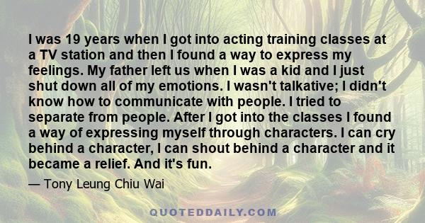 I was 19 years when I got into acting training classes at a TV station and then I found a way to express my feelings. My father left us when I was a kid and I just shut down all of my emotions. I wasn't talkative; I