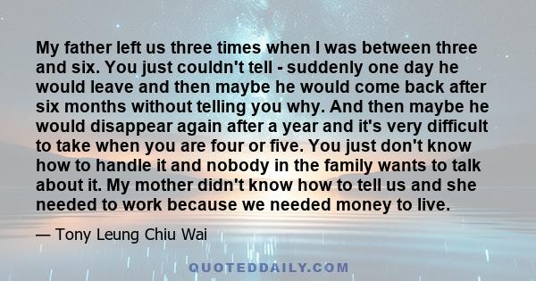 My father left us three times when I was between three and six. You just couldn't tell - suddenly one day he would leave and then maybe he would come back after six months without telling you why. And then maybe he