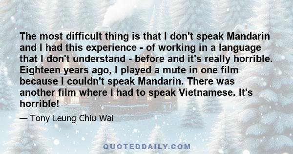 The most difficult thing is that I don't speak Mandarin and I had this experience - of working in a language that I don't understand - before and it's really horrible. Eighteen years ago, I played a mute in one film