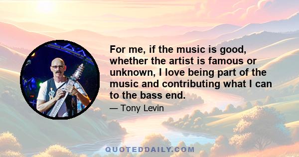 For me, if the music is good, whether the artist is famous or unknown, I love being part of the music and contributing what I can to the bass end.