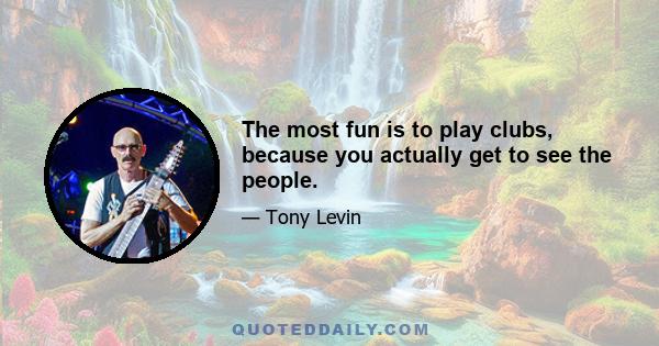 The most fun is to play clubs, because you actually get to see the people.