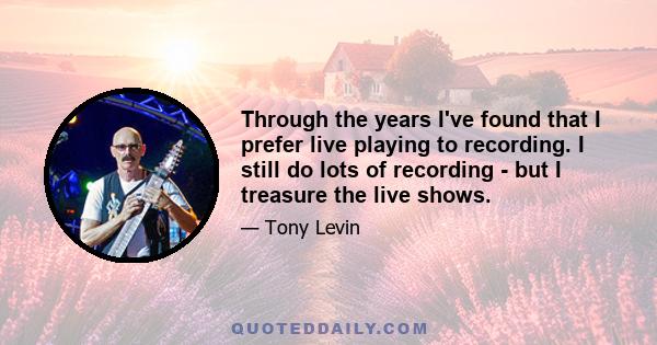 Through the years I've found that I prefer live playing to recording. I still do lots of recording - but I treasure the live shows.