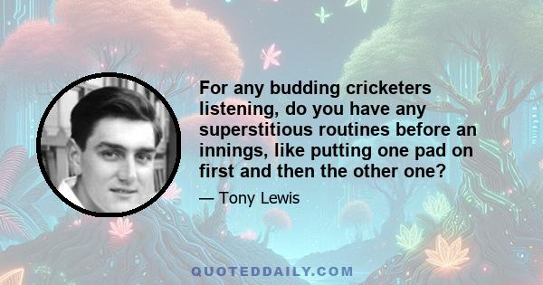 For any budding cricketers listening, do you have any superstitious routines before an innings, like putting one pad on first and then the other one?