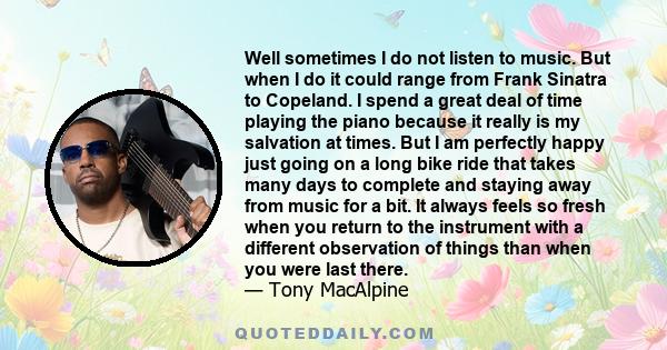 Well sometimes I do not listen to music. But when I do it could range from Frank Sinatra to Copeland. I spend a great deal of time playing the piano because it really is my salvation at times. But I am perfectly happy