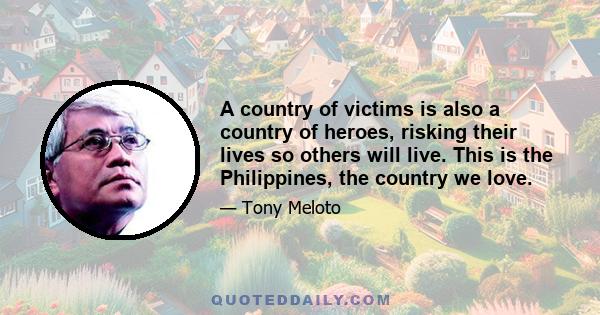 A country of victims is also a country of heroes, risking their lives so others will live. This is the Philippines, the country we love.