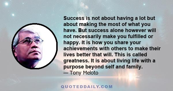 Success is not about having a lot but about making the most of what you have. But success alone however will not necessarily make you fulfilled or happy. It is how you share your achievements with others to make their