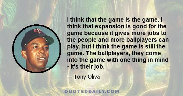 I think that the game is the game. I think that expansion is good for the game because it gives more jobs to the people and more ballplayers can play, but I think the game is still the game. The ballplayers, they come