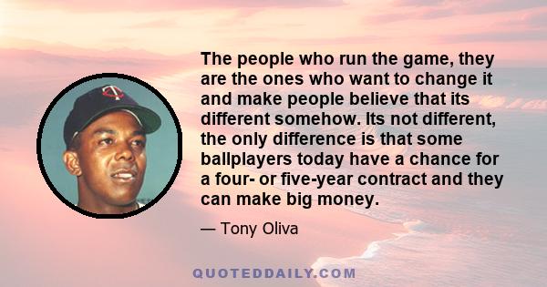 The people who run the game, they are the ones who want to change it and make people believe that its different somehow. Its not different, the only difference is that some ballplayers today have a chance for a four- or 