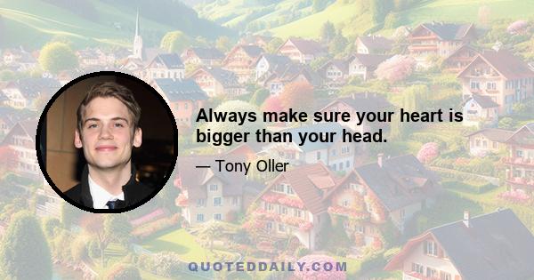 Always make sure your heart is bigger than your head.