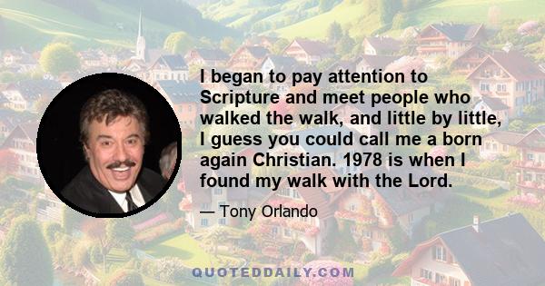 I began to pay attention to Scripture and meet people who walked the walk, and little by little, I guess you could call me a born again Christian. 1978 is when I found my walk with the Lord.