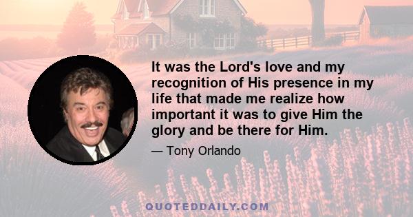 It was the Lord's love and my recognition of His presence in my life that made me realize how important it was to give Him the glory and be there for Him.