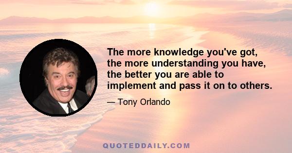 The more knowledge you've got, the more understanding you have, the better you are able to implement and pass it on to others.