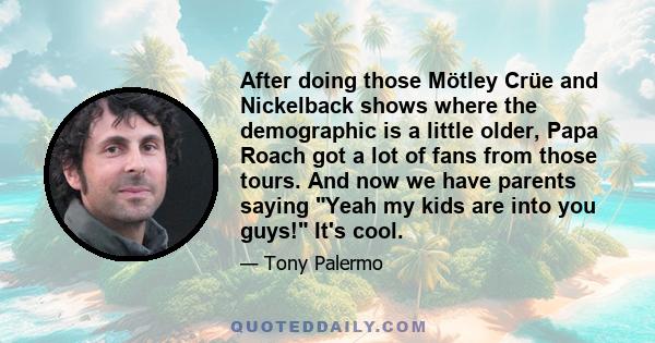 After doing those Mötley Crüe and Nickelback shows where the demographic is a little older, Papa Roach got a lot of fans from those tours. And now we have parents saying Yeah my kids are into you guys! It's cool.