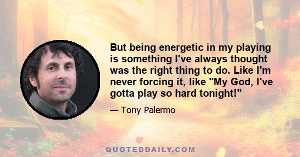 But being energetic in my playing is something I've always thought was the right thing to do. Like I'm never forcing it, like My God, I've gotta play so hard tonight!