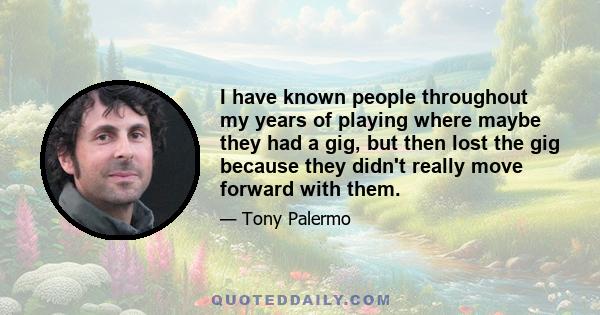 I have known people throughout my years of playing where maybe they had a gig, but then lost the gig because they didn't really move forward with them.