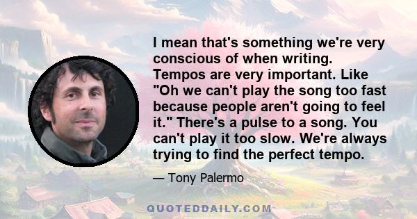 I mean that's something we're very conscious of when writing. Tempos are very important. Like Oh we can't play the song too fast because people aren't going to feel it. There's a pulse to a song. You can't play it too