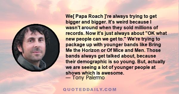 We[ Papa Roach ]'re always trying to get bigger and bigger. It's weird because I wasn't around when they sold millions of records. Now it's just always about OK what new people can we get to. We're trying to package up