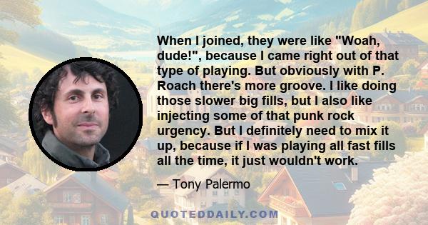 When I joined, they were like Woah, dude!, because I came right out of that type of playing. But obviously with P. Roach there's more groove. I like doing those slower big fills, but I also like injecting some of that