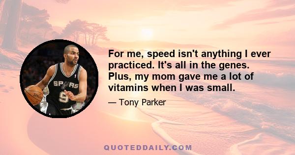 For me, speed isn't anything I ever practiced. It's all in the genes. Plus, my mom gave me a lot of vitamins when I was small.