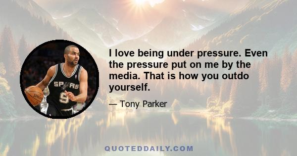 I love being under pressure. Even the pressure put on me by the media. That is how you outdo yourself.