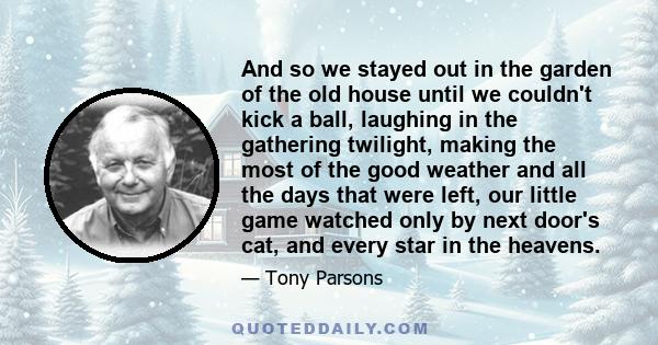 And so we stayed out in the garden of the old house until we couldn't kick a ball, laughing in the gathering twilight, making the most of the good weather and all the days that were left, our little game watched only by 