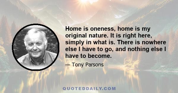 Home is oneness, home is my original nature. It is right here, simply in what is. There is nowhere else I have to go, and nothing else I have to become.