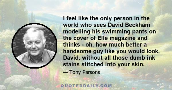 I feel like the only person in the world who sees David Beckham modelling his swimming pants on the cover of Elle magazine and thinks - oh, how much better a handsome guy like you would look, David, without all those