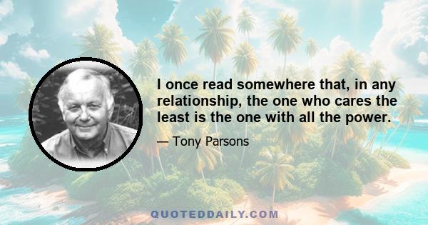 I once read somewhere that, in any relationship, the one who cares the least is the one with all the power.