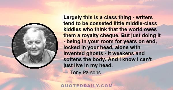 Largely this is a class thing - writers tend to be cosseted little middle-class kiddies who think that the world owes them a royalty cheque. But just doing it - being in your room for years on end, locked in your head,