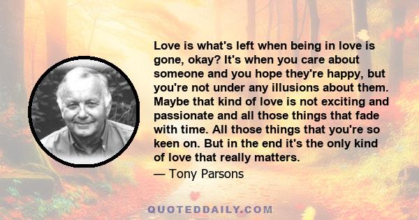 Love is what's left when being in love is gone, okay? It's when you care about someone and you hope they're happy, but you're not under any illusions about them. Maybe that kind of love is not exciting and passionate