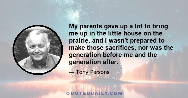 My parents gave up a lot to bring me up in the little house on the prairie, and I wasn't prepared to make those sacrifices, nor was the generation before me and the generation after.