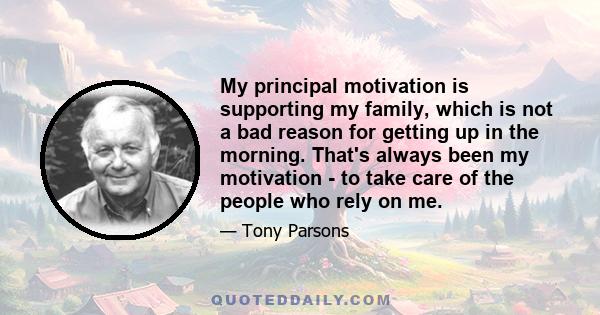 My principal motivation is supporting my family, which is not a bad reason for getting up in the morning. That's always been my motivation - to take care of the people who rely on me.